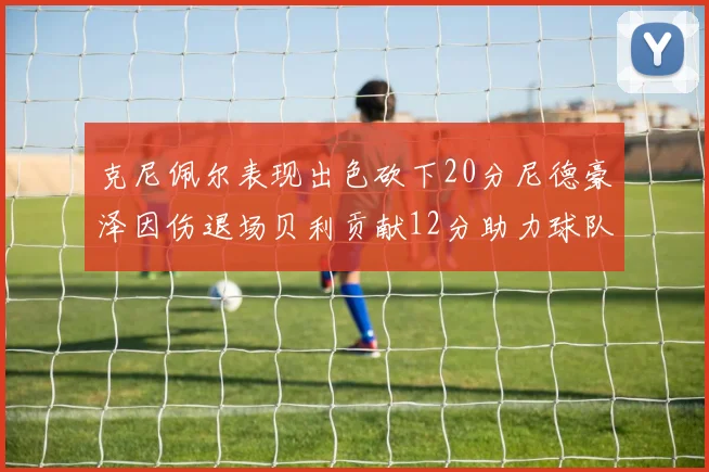 克尼佩尔表现出色砍下20分尼德豪泽因伤退场贝利贡献12分助力球队