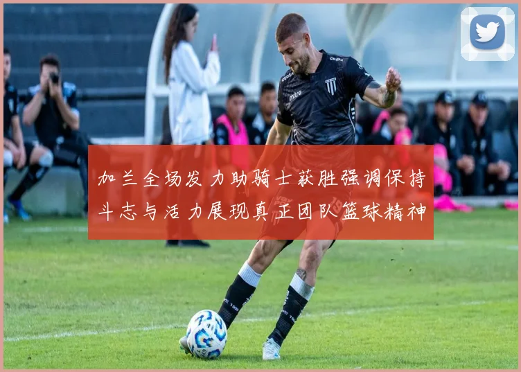 加兰全场发力助骑士获胜强调保持斗志与活力展现真正团队篮球精神