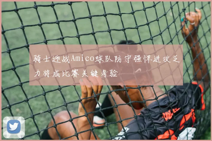 骑士迎战Amico球队防守强悍进攻乏力将成比赛关键考验