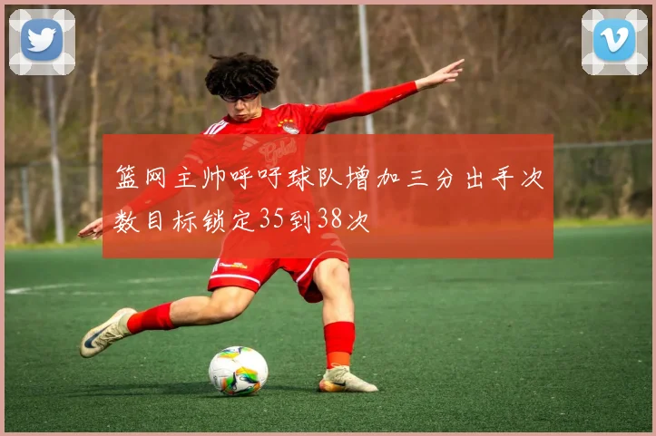 篮网主帅呼吁球队增加三分出手次数目标锁定35到38次