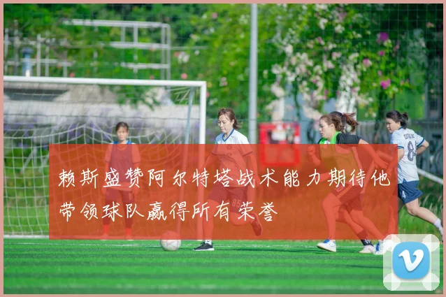 赖斯盛赞阿尔特塔战术能力期待他带领球队赢得所有荣誉