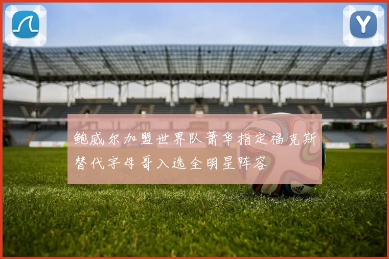 鲍威尔加盟世界队萧华指定福克斯替代字母哥入选全明星阵容