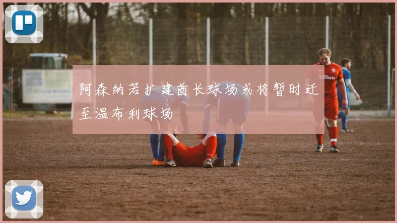 阿森纳若扩建酋长球场或将暂时迁至温布利球场