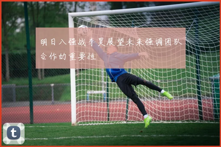 明日八强战李昊展望未来强调团队合作的重要性