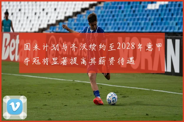 国米计划与齐沃续约至2028年意甲夺冠将显著提高其薪资待遇