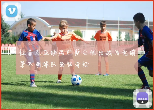 拉菲尼亚缺席巴萨合练出战马竞前景不明球队面临考验