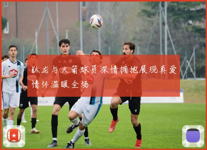 狄龙与火箭球员深情拥抱展现真爱情怀温暖全场