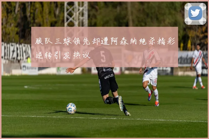 狼队三球领先却遭阿森纳绝杀精彩逆转引发热议