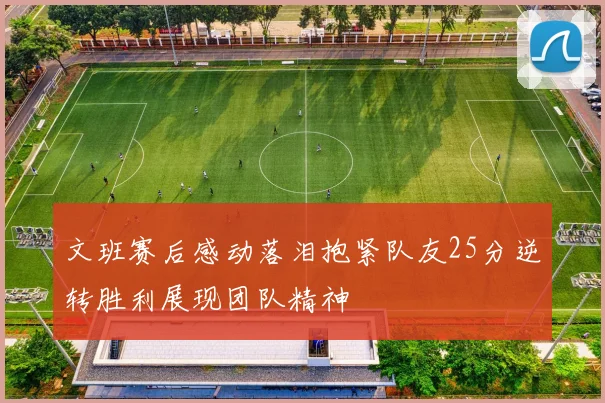 文班赛后感动落泪抱紧队友25分逆转胜利展现团队精神