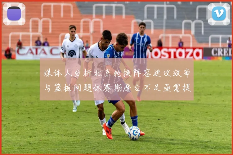 媒体人分析北京轮换阵容进攻效率与篮板问题休赛期磨合不足亟需提升