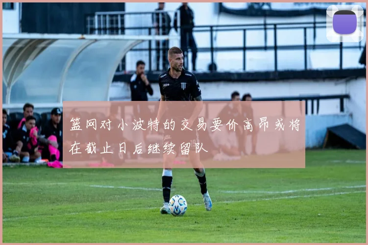 篮网对小波特的交易要价高昂或将在截止日后继续留队