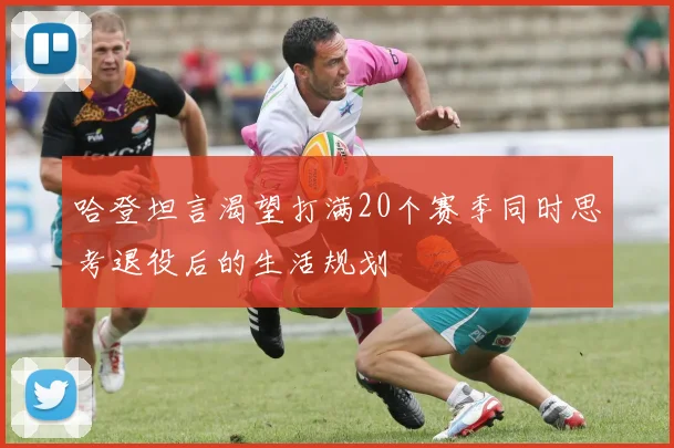 哈登坦言渴望打满20个赛季同时思考退役后的生活规划
