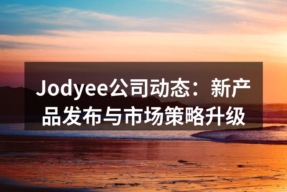 Jodyee公司动态：新产品发布与市场策略升级